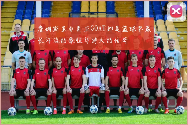 詹姆斯虽非真正GOAT却是篮球界最长河流的象征与持久的传奇