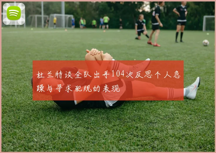 杜兰特谈全队出手104次反思个人急躁与寻求犯规的表现