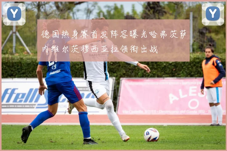 德国热身赛首发阵容曝光哈弗茨萨内维尔茨穆西亚拉领衔出战