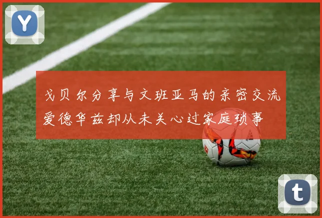 戈贝尔分享与文班亚马的亲密交流爱德华兹却从未关心过家庭琐事