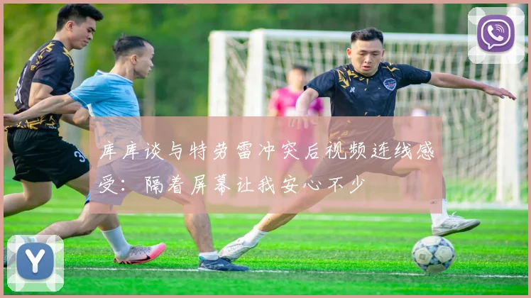 库库谈与特劳雷冲突后视频连线感受：隔着屏幕让我安心不少