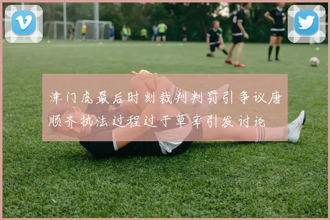 津门虎最后时刻裁判判罚引争议唐顺齐执法过程过于草率引发讨论