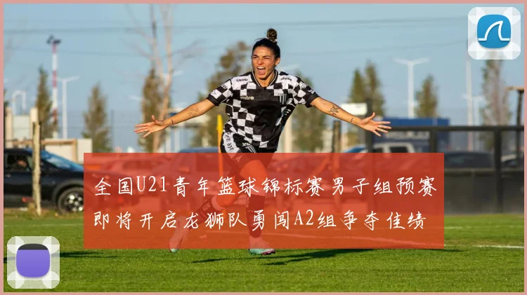 全国U21青年篮球锦标赛男子组预赛即将开启龙狮队勇闯A2组争夺佳绩