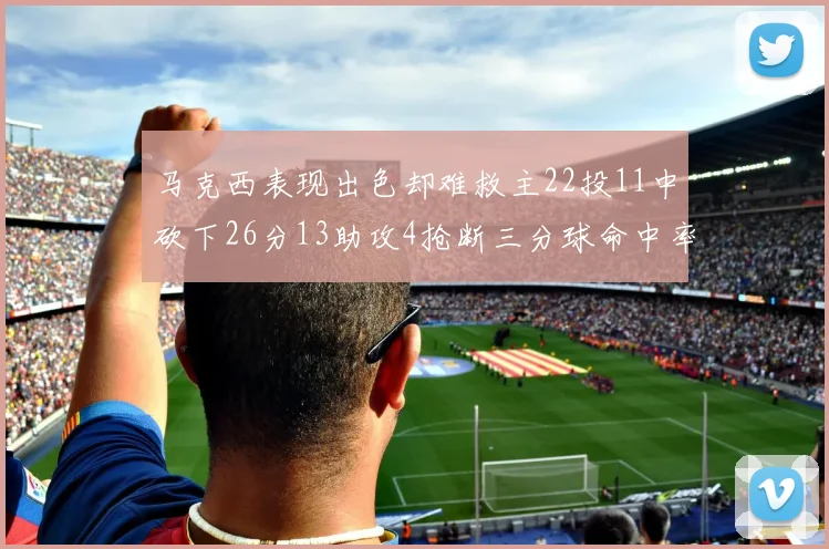 马克西表现出色却难救主22投11中砍下26分13助攻4抢断三分球命中率低迷