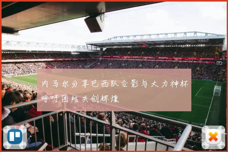 内马尔分享巴西队合影与大力神杯呼吁团结共创辉煌