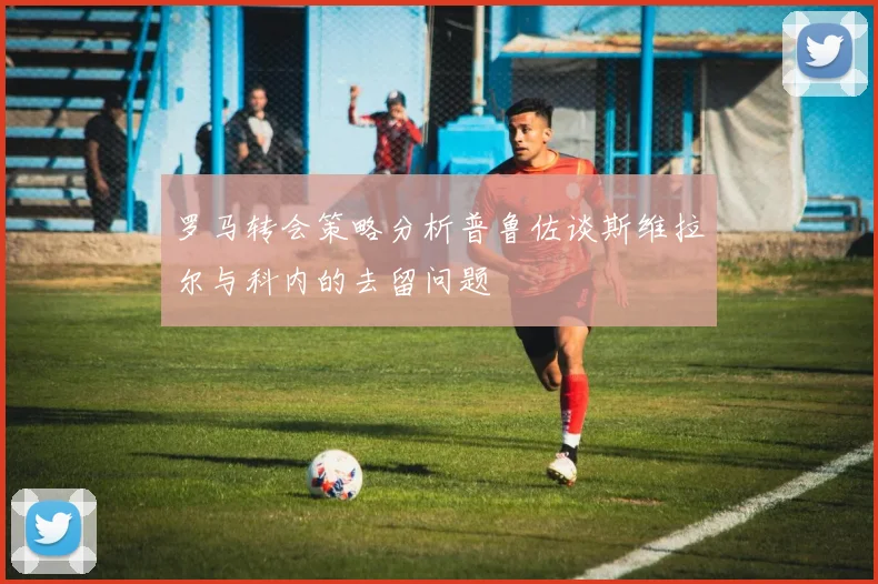 罗马转会策略分析普鲁佐谈斯维拉尔与科内的去留问题