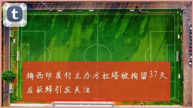 梅西印度行主办方杜塔被拘留37天后获释引发关注