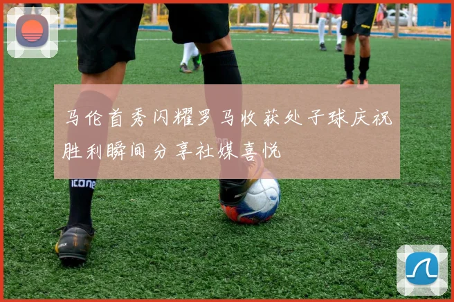 马伦首秀闪耀罗马收获处子球庆祝胜利瞬间分享社媒喜悦