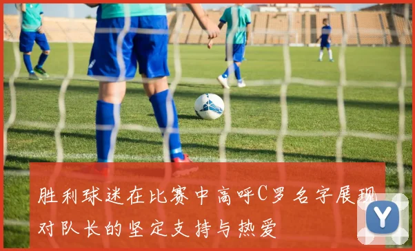 胜利球迷在比赛中高呼C罗名字展现对队长的坚定支持与热爱