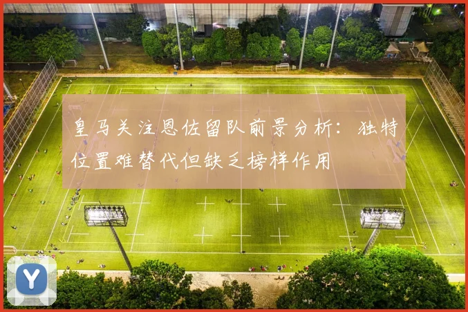 皇马关注恩佐留队前景分析：独特位置难替代但缺乏榜样作用