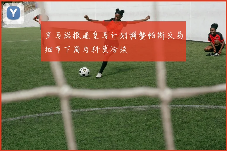 罗马诺报道皇马计划调整帕斯交易细节下周与科莫洽谈