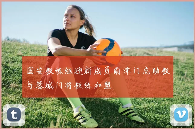 国安教练组迎新成员前津门虎助教与蓉城门将教练加盟