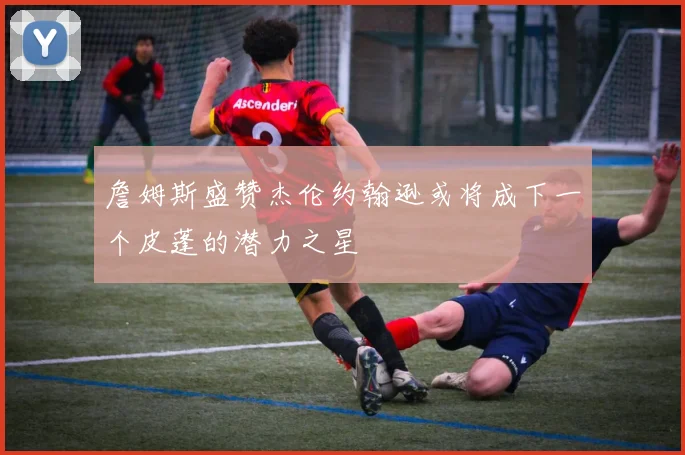 詹姆斯盛赞杰伦约翰逊或将成下一个皮蓬的潜力之星
