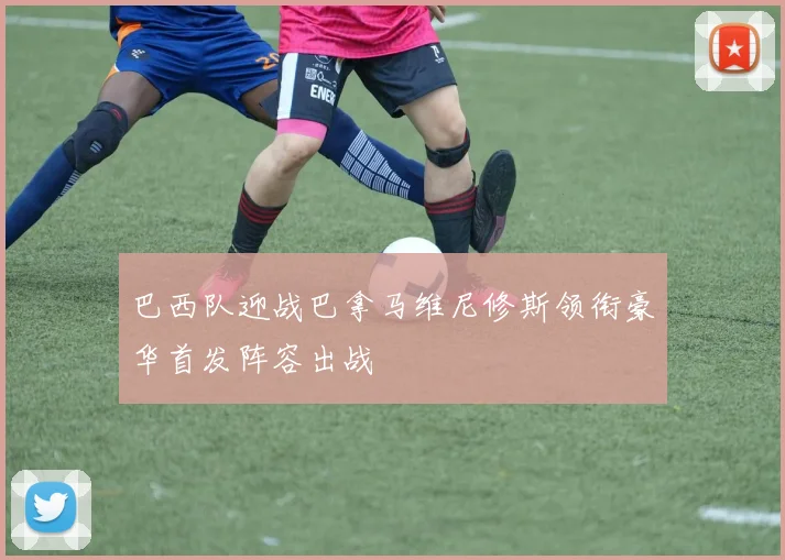 巴西队迎战巴拿马维尼修斯领衔豪华首发阵容出战