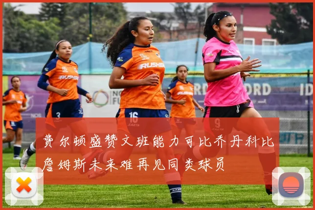 费尔顿盛赞文班能力可比乔丹科比詹姆斯未来难再见同类球员
