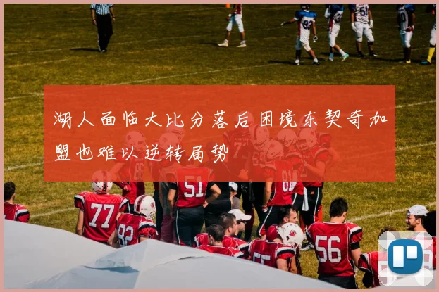 湖人面临大比分落后困境东契奇加盟也难以逆转局势