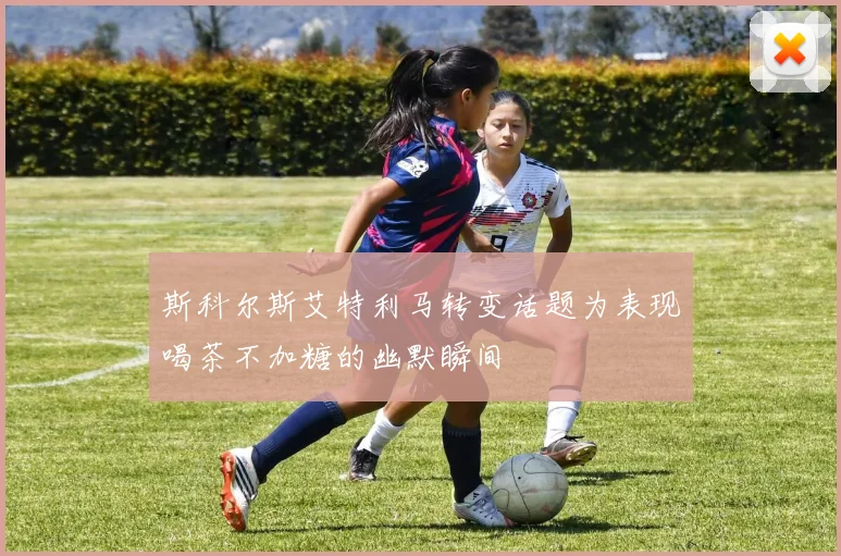 斯科尔斯艾特利马转变话题为表现喝茶不加糖的幽默瞬间