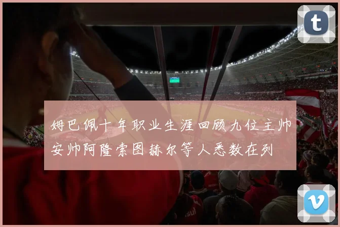 姆巴佩十年职业生涯回顾九位主帅安帅阿隆索图赫尔等人悉数在列