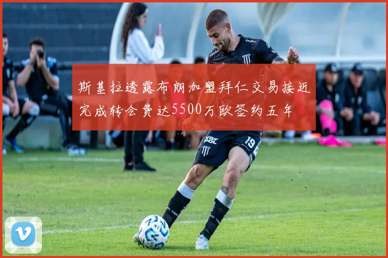 斯基拉透露布朗加盟拜仁交易接近完成转会费达5500万欧签约五年