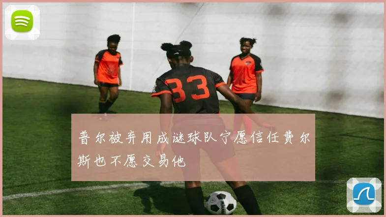 普尔被弃用成谜球队宁愿信任费尔斯也不愿交易他