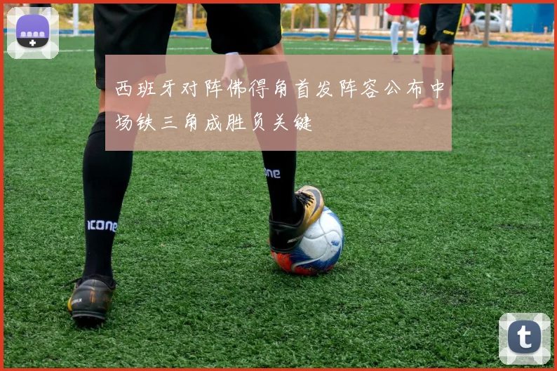 西班牙对阵佛得角首发阵容公布中场铁三角成胜负关键