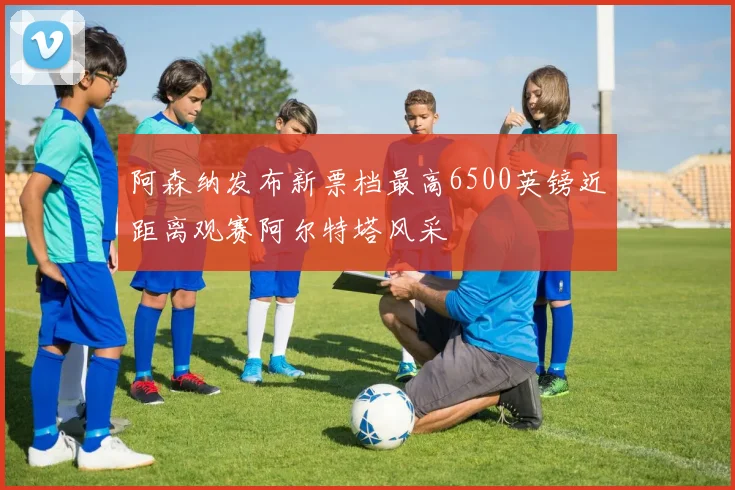 阿森纳发布新票档最高6500英镑近距离观赛阿尔特塔风采