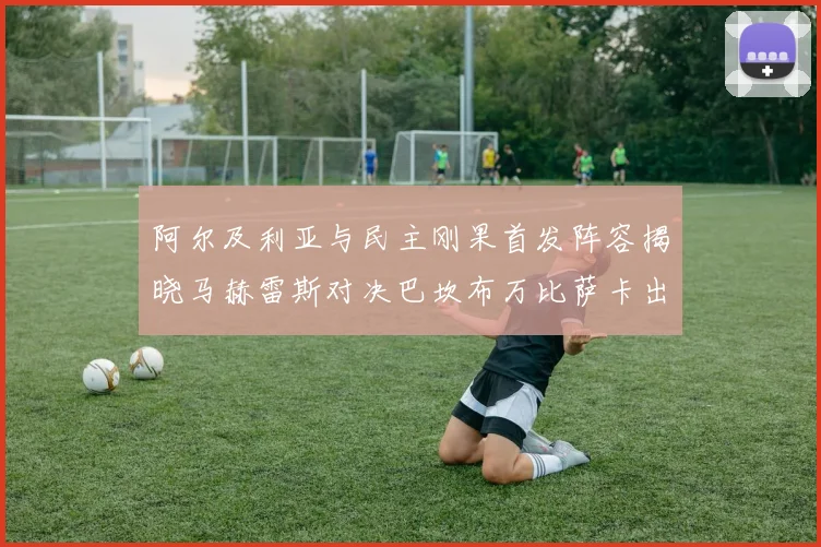阿尔及利亚与民主刚果首发阵容揭晓马赫雷斯对决巴坎布万比萨卡出战
