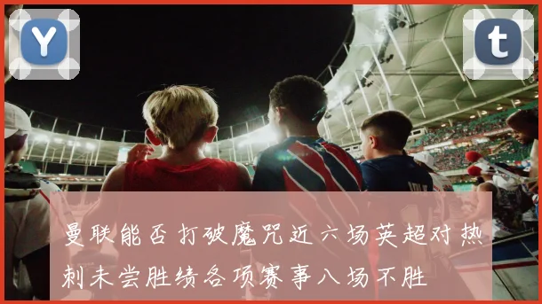 曼联能否打破魔咒近六场英超对热刺未尝胜绩各项赛事八场不胜